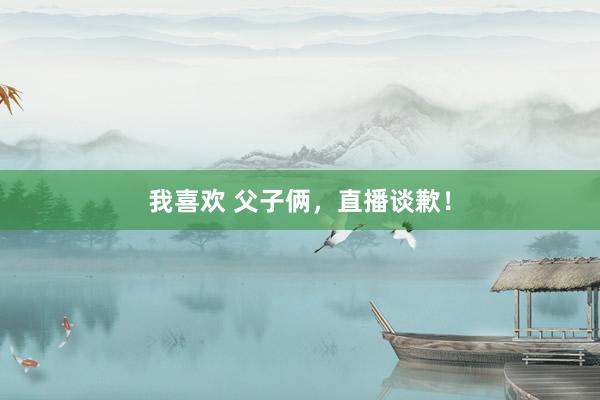 我喜欢 父子俩，直播谈歉！