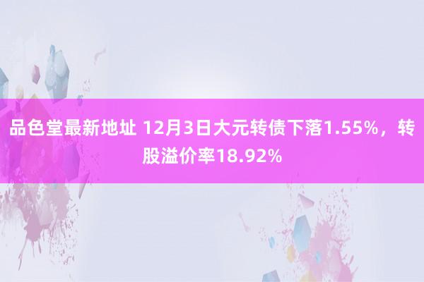 品色堂最新地址 12月3日大元转债下落1.55%，转股溢价率18.92%