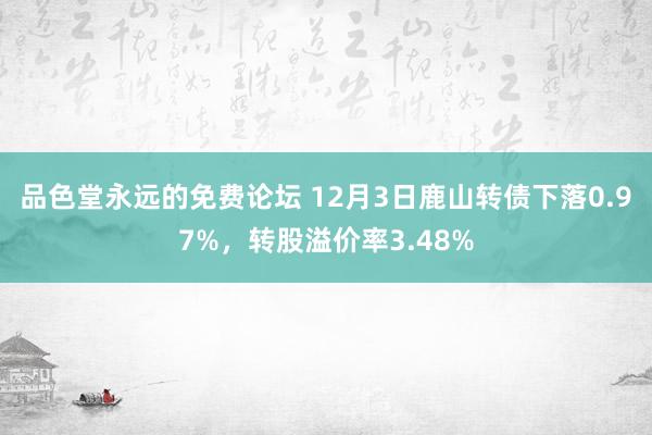 品色堂永远的免费论坛 12月3日鹿山转债下落0.97%，转股溢价率3.48%