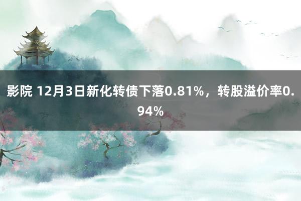 影院 12月3日新化转债下落0.81%，转股溢价率0.94%