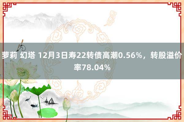 萝莉 幻塔 12月3日寿22转债高潮0.56%，转股溢价率78.04%