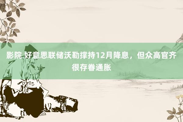 影院 好意思联储沃勒撑持12月降息，但众高官齐很存眷通胀