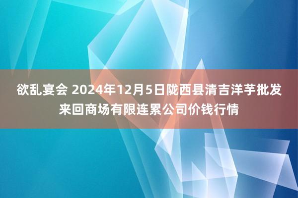 欲乱宴会 2024年12月5日陇西县清吉洋芋批发来回商场有限连累公司价钱行情