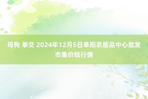 母狗 拳交 2024年12月5日阜阳农居品中心批发市集价钱行情