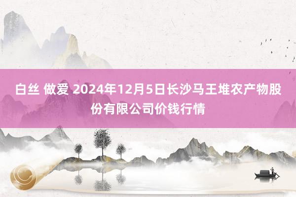 白丝 做爱 2024年12月5日长沙马王堆农产物股份有限公司价钱行情