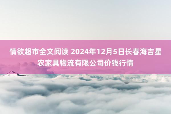 情欲超市全文阅读 2024年12月5日长春海吉星农家具物流有限公司价钱行情