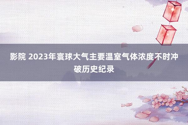 影院 2023年寰球大气主要温室气体浓度不时冲破历史纪录