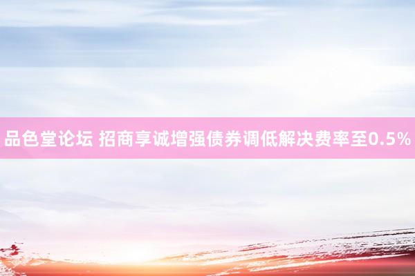 品色堂论坛 招商享诚增强债券调低解决费率至0.5%