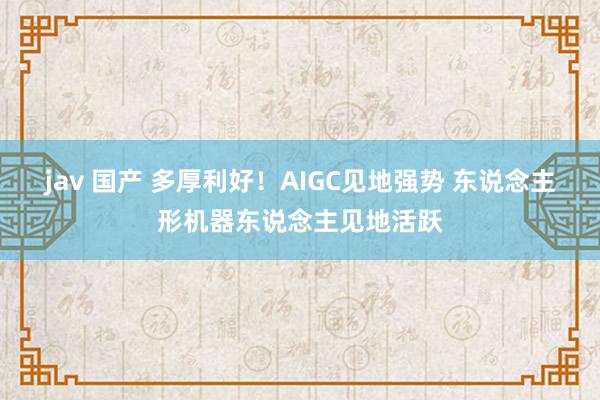 jav 国产 多厚利好！AIGC见地强势 东说念主形机器东说念主见地活跃
