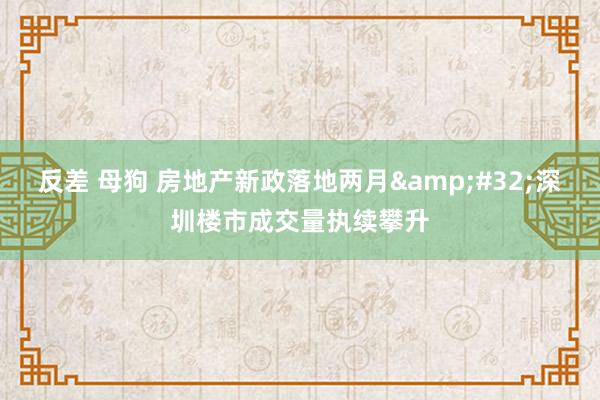 反差 母狗 房地产新政落地两月&#32;深圳楼市成交量执续攀升
