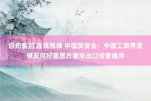 自拍偷拍 在线视频 中国贸促会：中国工商界坚硬反对好意思方奢华出口经管循序