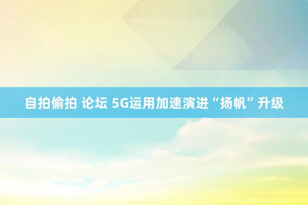 自拍偷拍 论坛 5G运用加速演进“扬帆”升级
