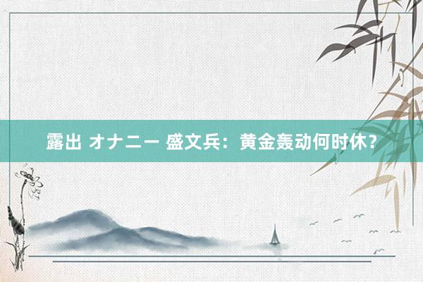露出 オナニー 盛文兵：黄金轰动何时休？