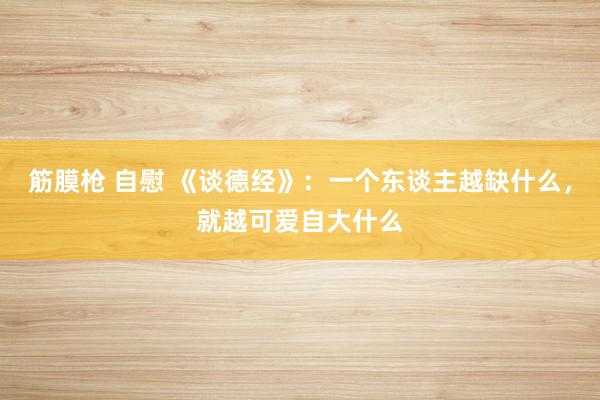 筋膜枪 自慰 《谈德经》：一个东谈主越缺什么，就越可爱自大什么