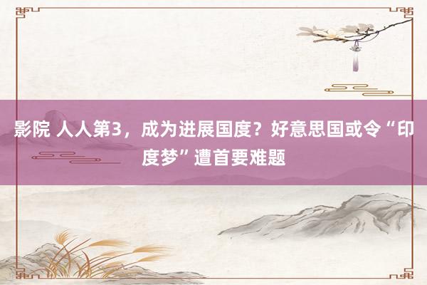 影院 人人第3，成为进展国度？好意思国或令“印度梦”遭首要难题