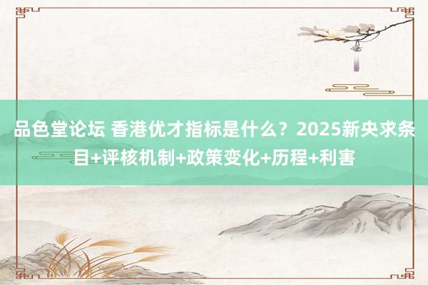 品色堂论坛 香港优才指标是什么？2025新央求条目+评核机制+政策变化+历程+利害