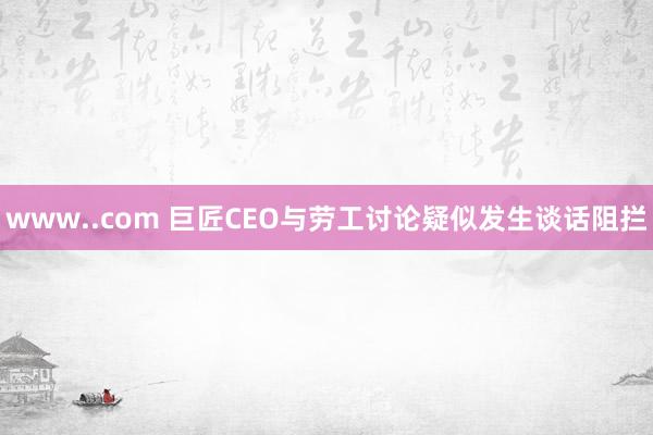 www..com 巨匠CEO与劳工讨论疑似发生谈话阻拦