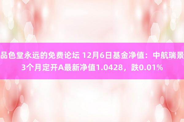 品色堂永远的免费论坛 12月6日基金净值：中航瑞景3个月定开A最新净值1.0428，跌0.01%