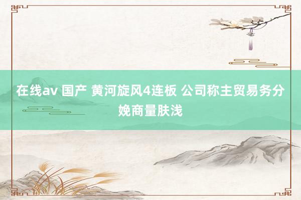 在线av 国产 黄河旋风4连板 公司称主贸易务分娩商量肤浅