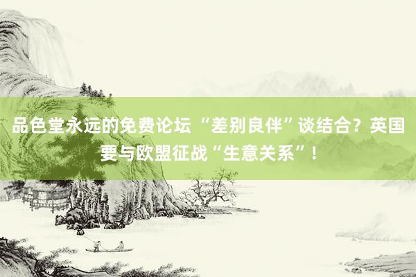 品色堂永远的免费论坛 “差别良伴”谈结合？英国要与欧盟征战“生意关系”！