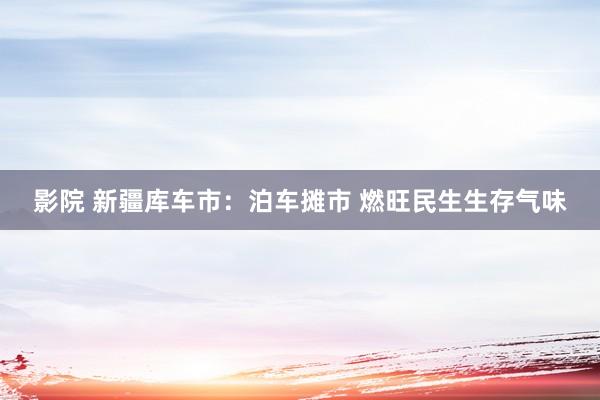 影院 新疆库车市：泊车摊市 燃旺民生生存气味