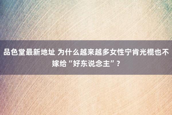 品色堂最新地址 为什么越来越多女性宁肯光棍也不嫁给“好东说念主”？