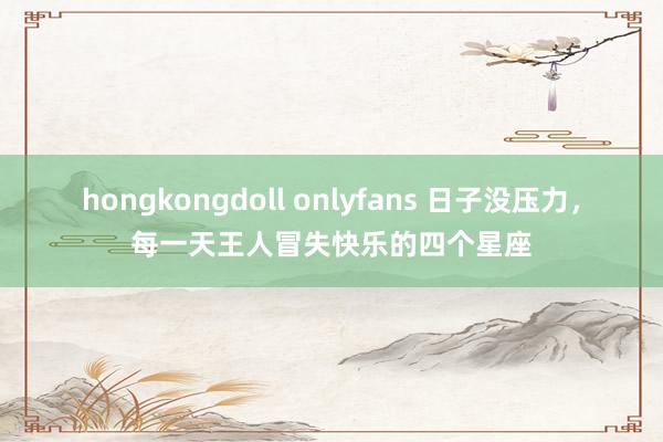 hongkongdoll onlyfans 日子没压力，每一天王人冒失快乐的四个星座