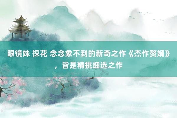 眼镜妹 探花 念念象不到的新奇之作《杰作赘婿》，皆是精挑细选之作