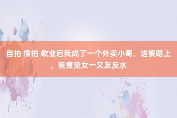自拍 偷拍 歇业后我成了一个外卖小哥，送餐路上，我撞见女一又友反水