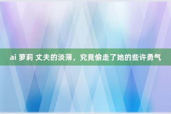 ai 萝莉 丈夫的淡薄，究竟偷走了她的些许勇气