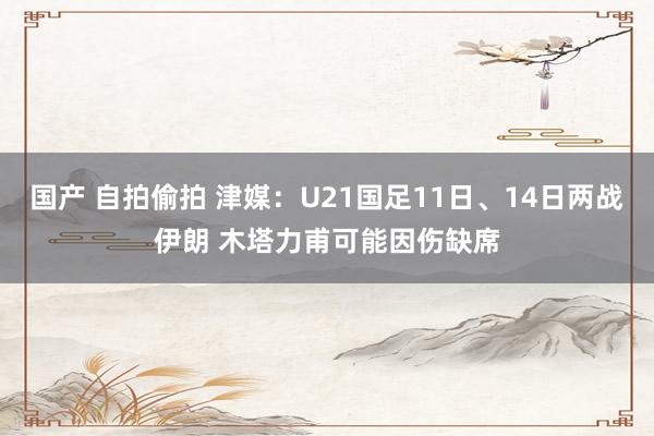 国产 自拍偷拍 津媒：U21国足11日、14日两战伊朗 木塔力甫可能因伤缺席