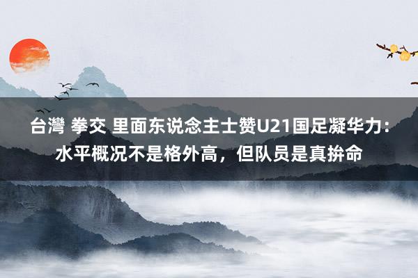 台灣 拳交 里面东说念主士赞U21国足凝华力：水平概况不是格外高，但队员是真拚命