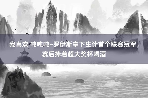 我喜欢 吨吨吨~罗伊斯拿下生计首个联赛冠军，赛后捧着超大奖杯喝酒