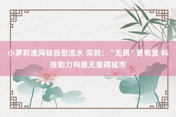 小萝莉渔网袜自慰流水 深圳：“无碍”更有爱 科技助力构建无窒碍城市