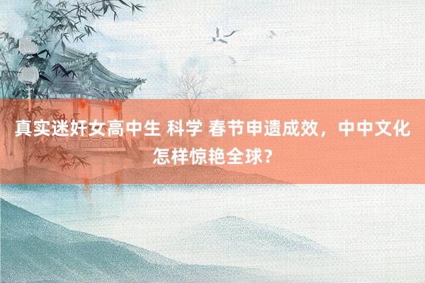 真实迷奸女高中生 科学 春节申遗成效，中中文化怎样惊艳全球？