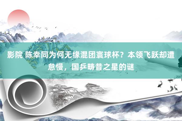 影院 陈幸同为何无缘混团寰球杯？本领飞跃却遭怠慢，国乒畴昔之星的谜