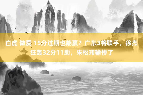 白虎 做爱 15分过期也能赢？广东3将联手，徐杰狂轰32分11助，朱松玮输惨了