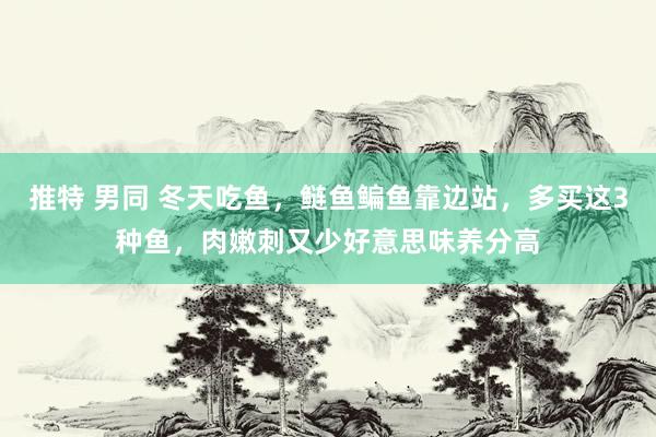 推特 男同 冬天吃鱼，鲢鱼鳊鱼靠边站，多买这3种鱼，肉嫩刺又少好意思味养分高
