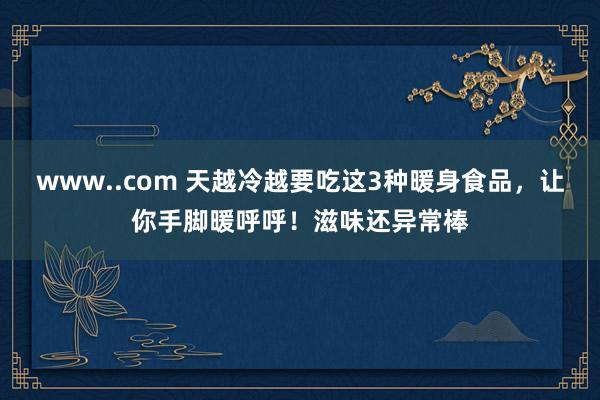 www..com 天越冷越要吃这3种暖身食品，让你手脚暖呼呼！滋味还异常棒