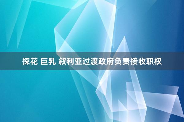 探花 巨乳 叙利亚过渡政府负责接收职权