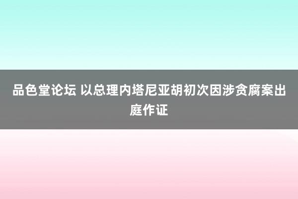 品色堂论坛 以总理内塔尼亚胡初次因涉贪腐案出庭作证