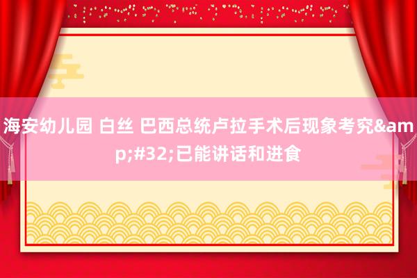 海安幼儿园 白丝 巴西总统卢拉手术后现象考究&#32;已能讲话和进食