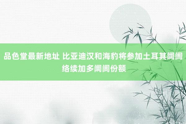 品色堂最新地址 比亚迪汉和海豹将参加土耳其阛阓 络续加多阛阓份额
