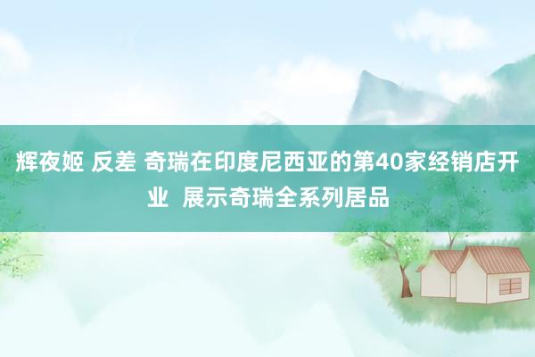辉夜姬 反差 奇瑞在印度尼西亚的第40家经销店开业  展示奇瑞全系列居品
