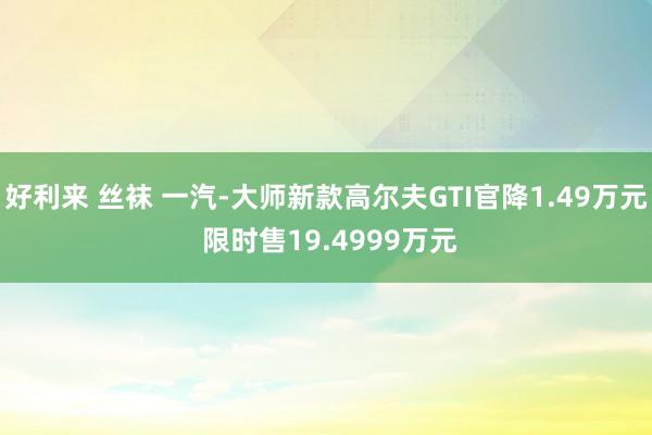 好利来 丝袜 一汽-大师新款高尔夫GTI官降1.49万元 限时售19.4999万元