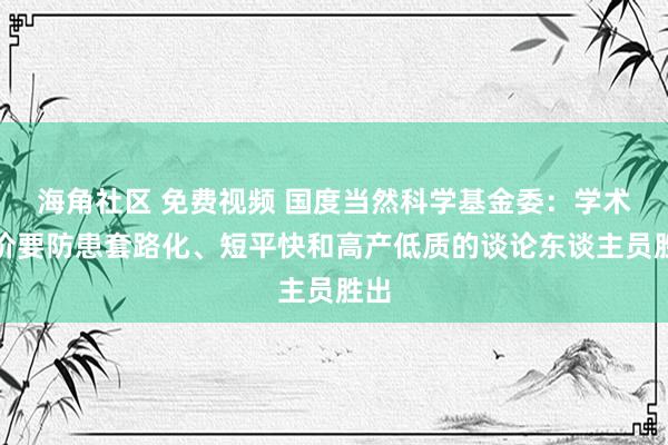 海角社区 免费视频 国度当然科学基金委：学术评价要防患套路化、短平快和高产低质的谈论东谈主员胜出