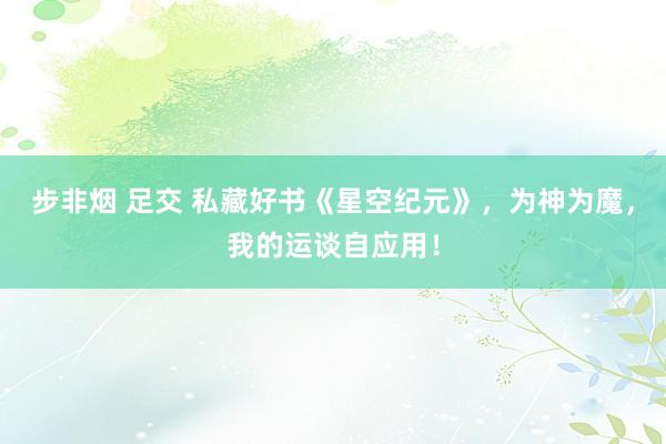 步非烟 足交 私藏好书《星空纪元》，为神为魔，我的运谈自应用！