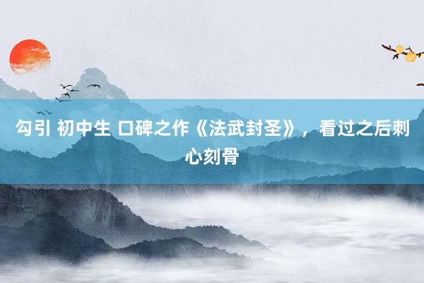 勾引 初中生 口碑之作《法武封圣》，看过之后刺心刻骨