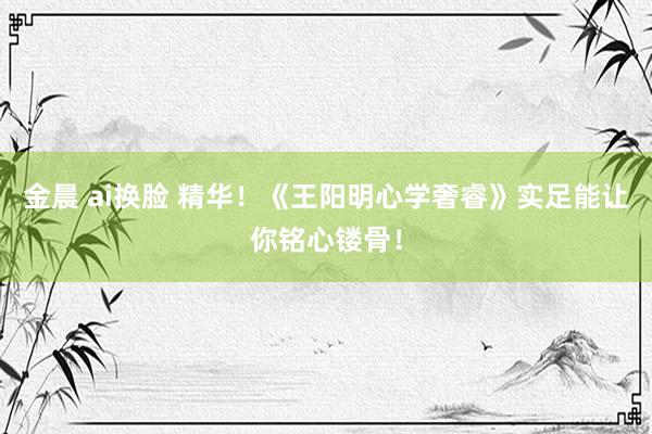 金晨 ai换脸 精华！《王阳明心学奢睿》实足能让你铭心镂骨！