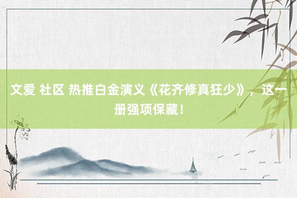 文爱 社区 热推白金演义《花齐修真狂少》，这一册强项保藏！